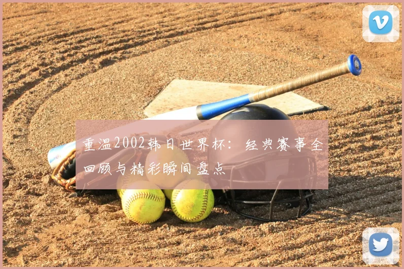 重温2002韩日世界杯：经典赛事全回顾与精彩瞬间盘点