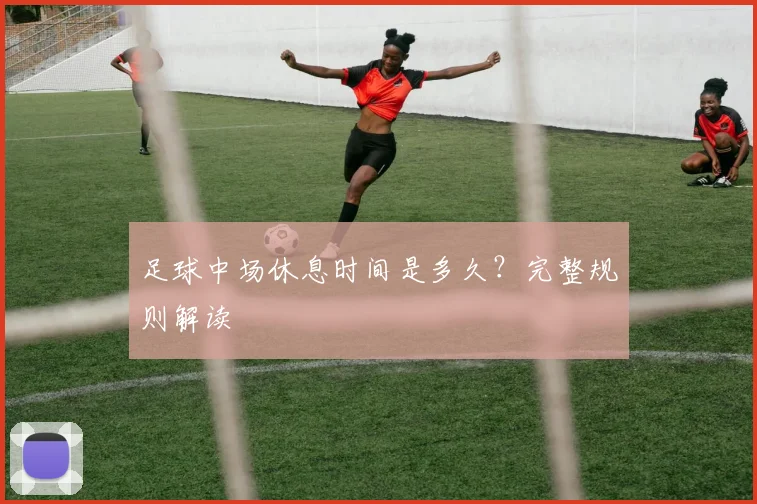 足球中场休息时间是多久?完整规则解读