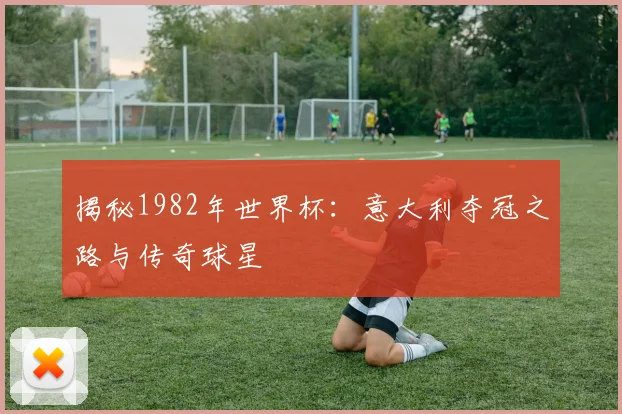 揭秘1982年世界杯：意大利夺冠之路与传奇球星